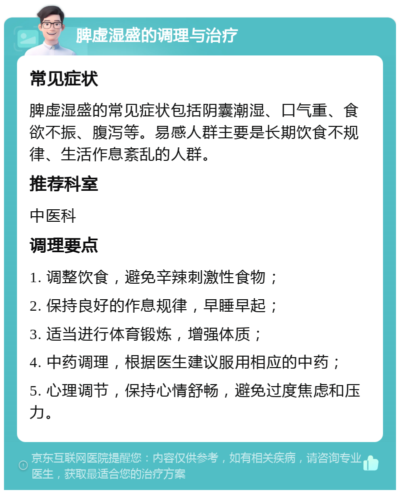 脾虚湿盛的调理与治疗 常见症状 脾虚湿盛的常见症状包括阴囊潮湿、口气重、食欲不振、腹泻等。易感人群主要是长期饮食不规律、生活作息紊乱的人群。 推荐科室 中医科 调理要点 1. 调整饮食，避免辛辣刺激性食物； 2. 保持良好的作息规律，早睡早起； 3. 适当进行体育锻炼，增强体质； 4. 中药调理，根据医生建议服用相应的中药； 5. 心理调节，保持心情舒畅，避免过度焦虑和压力。