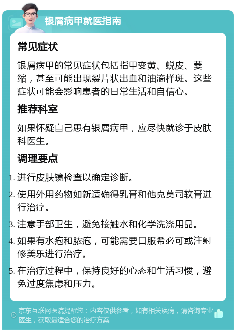 银屑病甲就医指南 常见症状 银屑病甲的常见症状包括指甲变黄、蜕皮、萎缩，甚至可能出现裂片状出血和油滴样斑。这些症状可能会影响患者的日常生活和自信心。 推荐科室 如果怀疑自己患有银屑病甲，应尽快就诊于皮肤科医生。 调理要点 进行皮肤镜检查以确定诊断。 使用外用药物如新适确得乳膏和他克莫司软膏进行治疗。 注意手部卫生，避免接触水和化学洗涤用品。 如果有水疱和脓疱，可能需要口服希必可或注射修美乐进行治疗。 在治疗过程中，保持良好的心态和生活习惯，避免过度焦虑和压力。