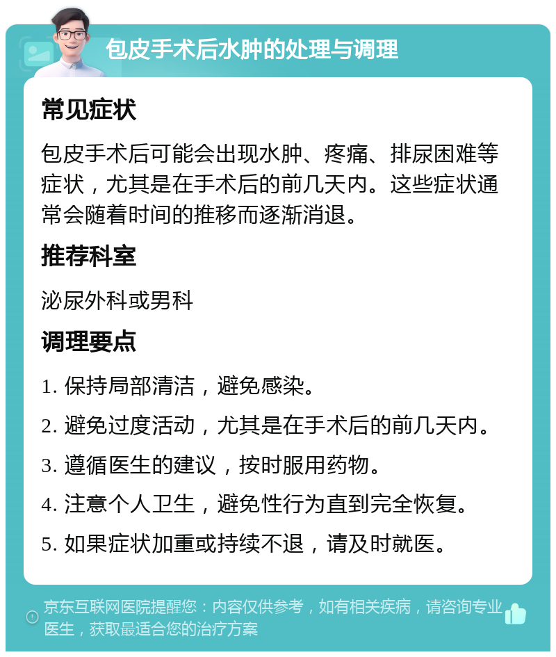 包皮手术后水肿的处理与调理 常见症状 包皮手术后可能会出现水肿、疼痛、排尿困难等症状，尤其是在手术后的前几天内。这些症状通常会随着时间的推移而逐渐消退。 推荐科室 泌尿外科或男科 调理要点 1. 保持局部清洁，避免感染。 2. 避免过度活动，尤其是在手术后的前几天内。 3. 遵循医生的建议，按时服用药物。 4. 注意个人卫生，避免性行为直到完全恢复。 5. 如果症状加重或持续不退，请及时就医。