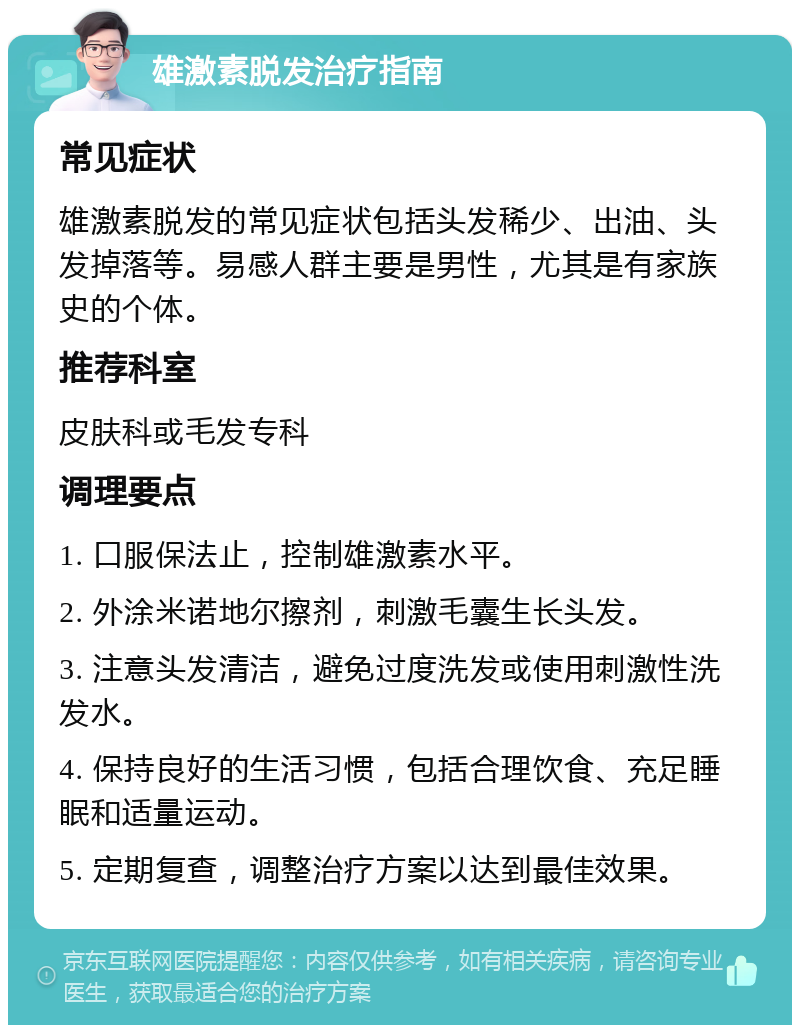 雄激素脱发治疗指南 常见症状 雄激素脱发的常见症状包括头发稀少、出油、头发掉落等。易感人群主要是男性，尤其是有家族史的个体。 推荐科室 皮肤科或毛发专科 调理要点 1. 口服保法止，控制雄激素水平。 2. 外涂米诺地尔擦剂，刺激毛囊生长头发。 3. 注意头发清洁，避免过度洗发或使用刺激性洗发水。 4. 保持良好的生活习惯，包括合理饮食、充足睡眠和适量运动。 5. 定期复查，调整治疗方案以达到最佳效果。