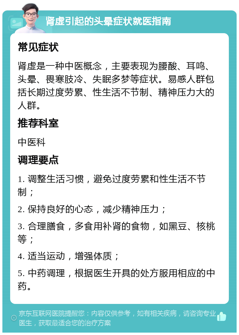 肾虚引起的头晕症状就医指南 常见症状 肾虚是一种中医概念，主要表现为腰酸、耳鸣、头晕、畏寒肢冷、失眠多梦等症状。易感人群包括长期过度劳累、性生活不节制、精神压力大的人群。 推荐科室 中医科 调理要点 1. 调整生活习惯，避免过度劳累和性生活不节制； 2. 保持良好的心态，减少精神压力； 3. 合理膳食，多食用补肾的食物，如黑豆、核桃等； 4. 适当运动，增强体质； 5. 中药调理，根据医生开具的处方服用相应的中药。