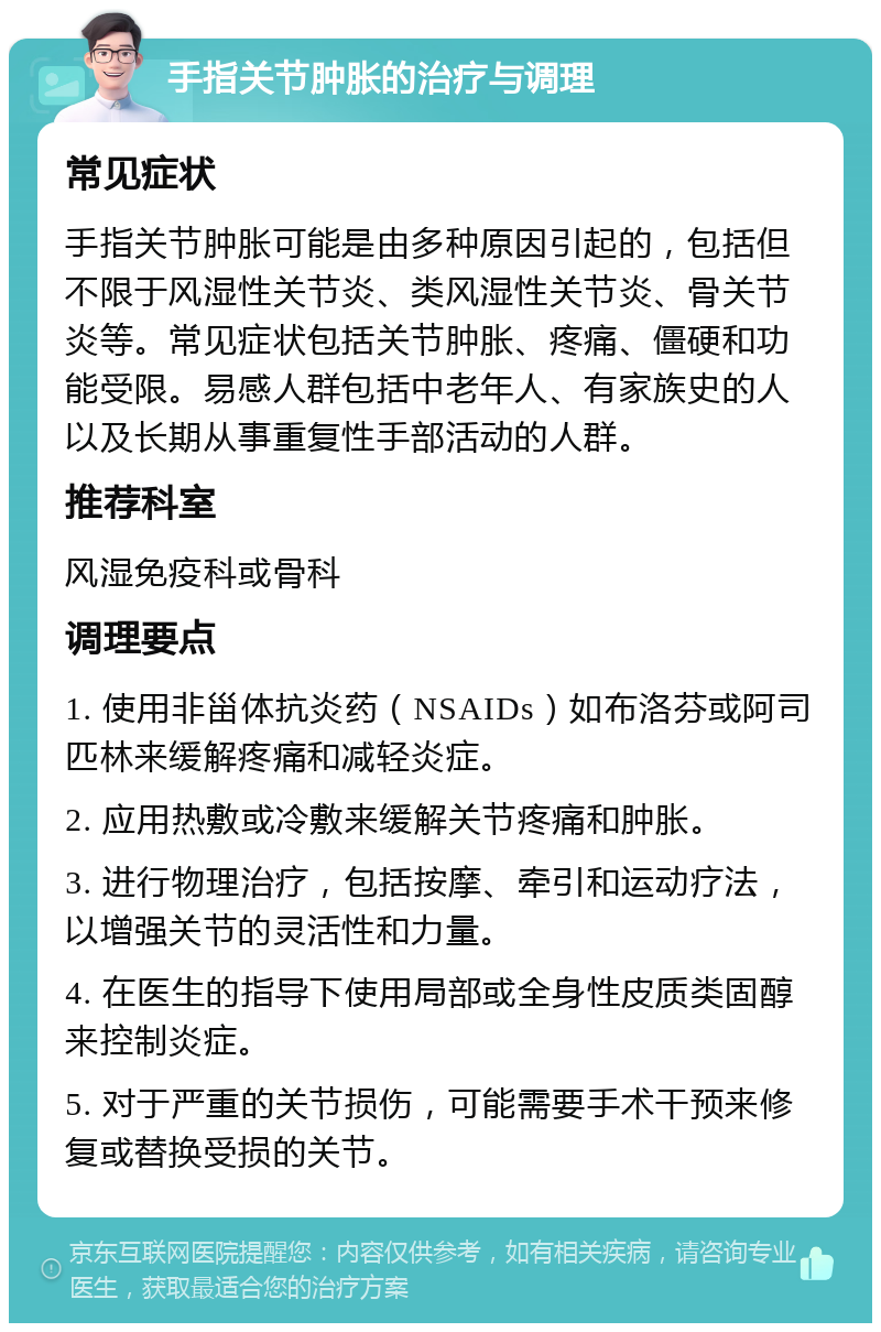 手指关节肿胀的治疗与调理 常见症状 手指关节肿胀可能是由多种原因引起的，包括但不限于风湿性关节炎、类风湿性关节炎、骨关节炎等。常见症状包括关节肿胀、疼痛、僵硬和功能受限。易感人群包括中老年人、有家族史的人以及长期从事重复性手部活动的人群。 推荐科室 风湿免疫科或骨科 调理要点 1. 使用非甾体抗炎药（NSAIDs）如布洛芬或阿司匹林来缓解疼痛和减轻炎症。 2. 应用热敷或冷敷来缓解关节疼痛和肿胀。 3. 进行物理治疗，包括按摩、牵引和运动疗法，以增强关节的灵活性和力量。 4. 在医生的指导下使用局部或全身性皮质类固醇来控制炎症。 5. 对于严重的关节损伤，可能需要手术干预来修复或替换受损的关节。