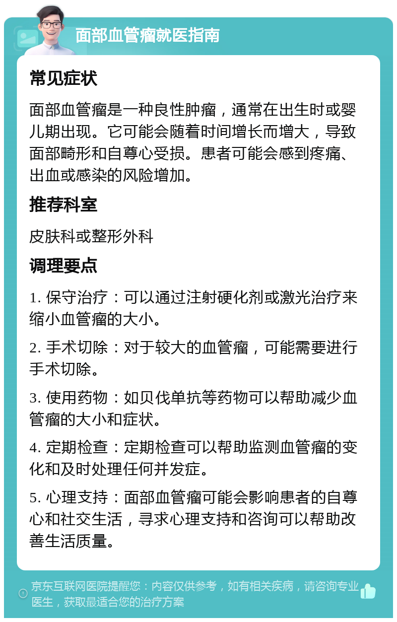 面部血管瘤就医指南 常见症状 面部血管瘤是一种良性肿瘤，通常在出生时或婴儿期出现。它可能会随着时间增长而增大，导致面部畸形和自尊心受损。患者可能会感到疼痛、出血或感染的风险增加。 推荐科室 皮肤科或整形外科 调理要点 1. 保守治疗：可以通过注射硬化剂或激光治疗来缩小血管瘤的大小。 2. 手术切除：对于较大的血管瘤，可能需要进行手术切除。 3. 使用药物：如贝伐单抗等药物可以帮助减少血管瘤的大小和症状。 4. 定期检查：定期检查可以帮助监测血管瘤的变化和及时处理任何并发症。 5. 心理支持：面部血管瘤可能会影响患者的自尊心和社交生活，寻求心理支持和咨询可以帮助改善生活质量。