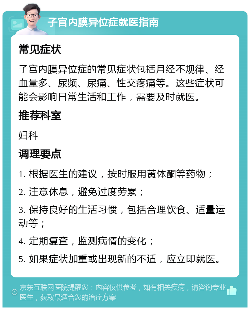 子宫内膜异位症就医指南 常见症状 子宫内膜异位症的常见症状包括月经不规律、经血量多、尿频、尿痛、性交疼痛等。这些症状可能会影响日常生活和工作，需要及时就医。 推荐科室 妇科 调理要点 1. 根据医生的建议，按时服用黄体酮等药物； 2. 注意休息，避免过度劳累； 3. 保持良好的生活习惯，包括合理饮食、适量运动等； 4. 定期复查，监测病情的变化； 5. 如果症状加重或出现新的不适，应立即就医。