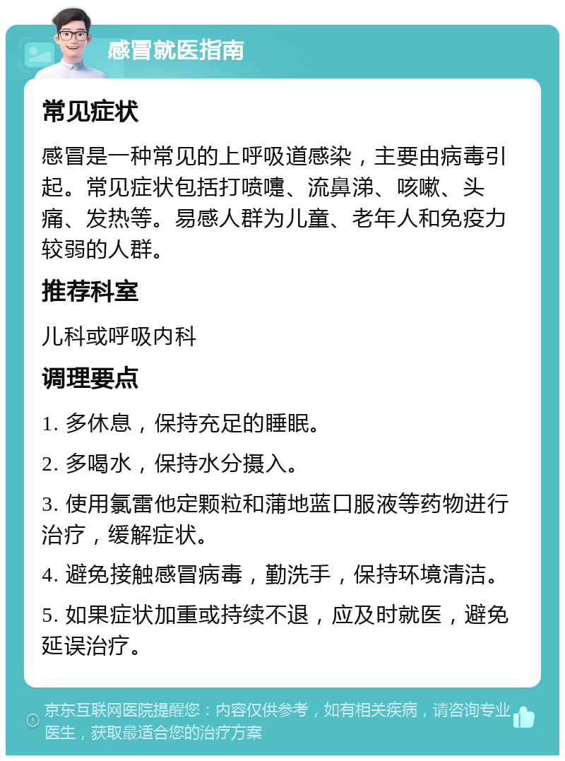 感冒就医指南 常见症状 感冒是一种常见的上呼吸道感染，主要由病毒引起。常见症状包括打喷嚏、流鼻涕、咳嗽、头痛、发热等。易感人群为儿童、老年人和免疫力较弱的人群。 推荐科室 儿科或呼吸内科 调理要点 1. 多休息，保持充足的睡眠。 2. 多喝水，保持水分摄入。 3. 使用氯雷他定颗粒和蒲地蓝口服液等药物进行治疗，缓解症状。 4. 避免接触感冒病毒，勤洗手，保持环境清洁。 5. 如果症状加重或持续不退，应及时就医，避免延误治疗。