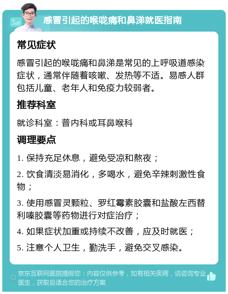 感冒引起的喉咙痛和鼻涕就医指南 常见症状 感冒引起的喉咙痛和鼻涕是常见的上呼吸道感染症状，通常伴随着咳嗽、发热等不适。易感人群包括儿童、老年人和免疫力较弱者。 推荐科室 就诊科室：普内科或耳鼻喉科 调理要点 1. 保持充足休息，避免受凉和熬夜； 2. 饮食清淡易消化，多喝水，避免辛辣刺激性食物； 3. 使用感冒灵颗粒、罗红霉素胶囊和盐酸左西替利嗪胶囊等药物进行对症治疗； 4. 如果症状加重或持续不改善，应及时就医； 5. 注意个人卫生，勤洗手，避免交叉感染。