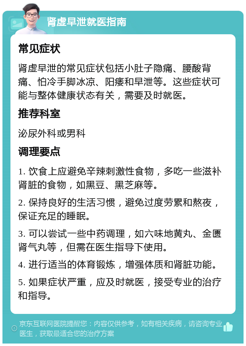 肾虚早泄就医指南 常见症状 肾虚早泄的常见症状包括小肚子隐痛、腰酸背痛、怕冷手脚冰凉、阳痿和早泄等。这些症状可能与整体健康状态有关，需要及时就医。 推荐科室 泌尿外科或男科 调理要点 1. 饮食上应避免辛辣刺激性食物，多吃一些滋补肾脏的食物，如黑豆、黑芝麻等。 2. 保持良好的生活习惯，避免过度劳累和熬夜，保证充足的睡眠。 3. 可以尝试一些中药调理，如六味地黄丸、金匮肾气丸等，但需在医生指导下使用。 4. 进行适当的体育锻炼，增强体质和肾脏功能。 5. 如果症状严重，应及时就医，接受专业的治疗和指导。