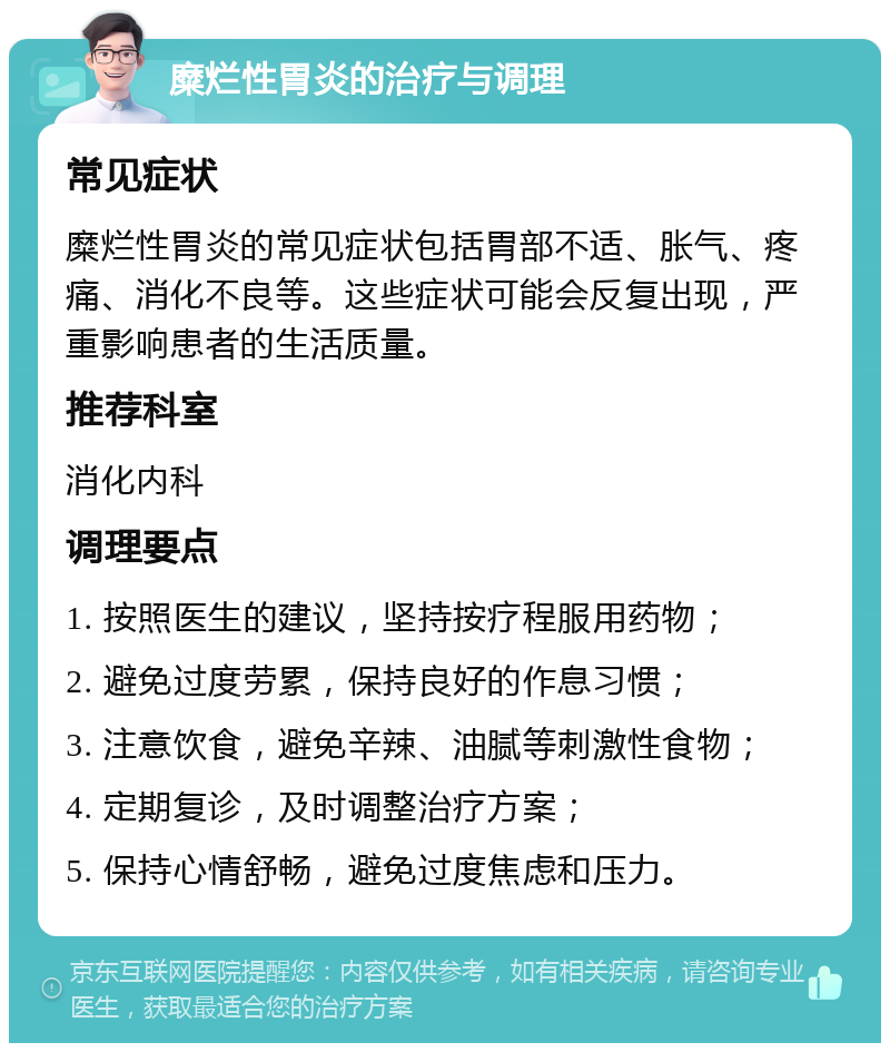 糜烂性胃炎的治疗与调理 常见症状 糜烂性胃炎的常见症状包括胃部不适、胀气、疼痛、消化不良等。这些症状可能会反复出现，严重影响患者的生活质量。 推荐科室 消化内科 调理要点 1. 按照医生的建议，坚持按疗程服用药物； 2. 避免过度劳累，保持良好的作息习惯； 3. 注意饮食，避免辛辣、油腻等刺激性食物； 4. 定期复诊，及时调整治疗方案； 5. 保持心情舒畅，避免过度焦虑和压力。