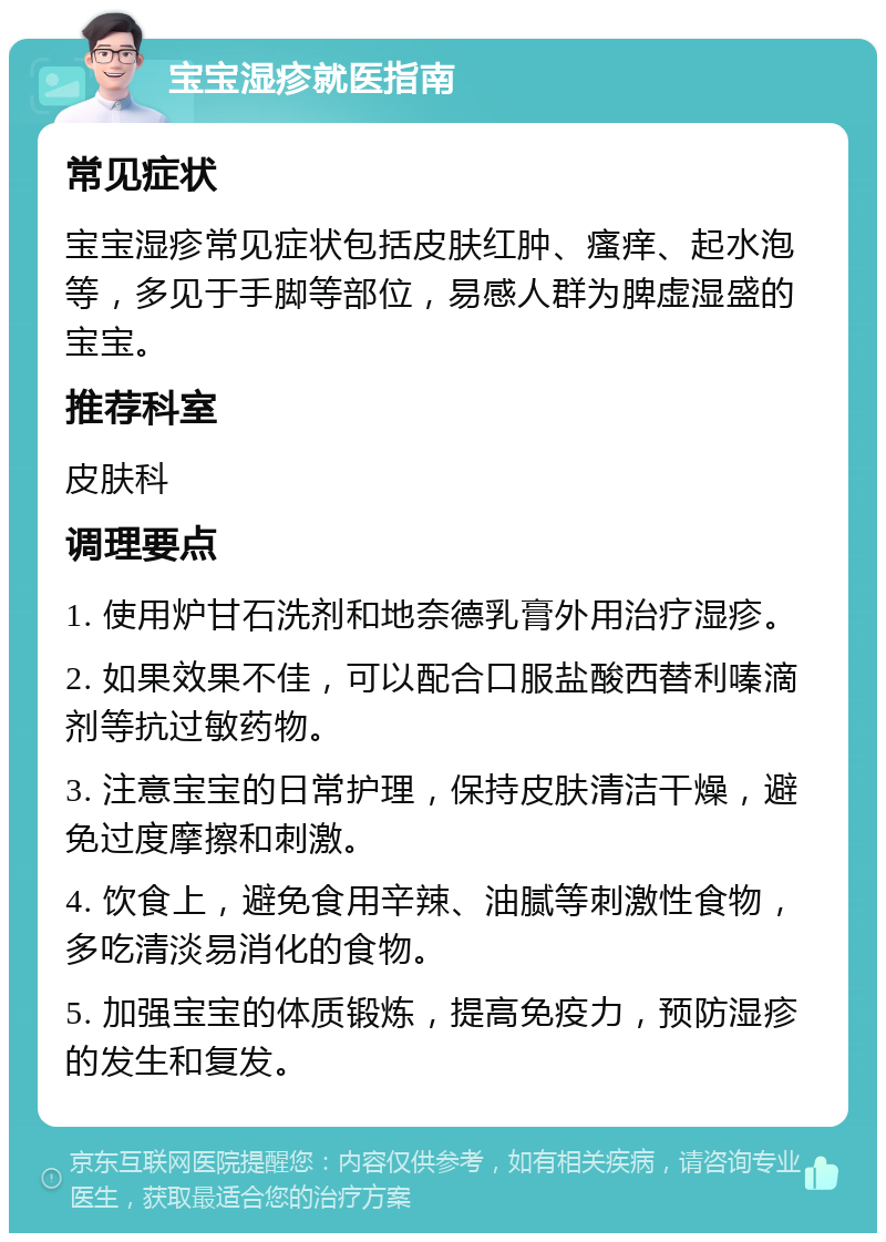 宝宝湿疹就医指南 常见症状 宝宝湿疹常见症状包括皮肤红肿、瘙痒、起水泡等，多见于手脚等部位，易感人群为脾虚湿盛的宝宝。 推荐科室 皮肤科 调理要点 1. 使用炉甘石洗剂和地奈德乳膏外用治疗湿疹。 2. 如果效果不佳，可以配合口服盐酸西替利嗪滴剂等抗过敏药物。 3. 注意宝宝的日常护理，保持皮肤清洁干燥，避免过度摩擦和刺激。 4. 饮食上，避免食用辛辣、油腻等刺激性食物，多吃清淡易消化的食物。 5. 加强宝宝的体质锻炼，提高免疫力，预防湿疹的发生和复发。