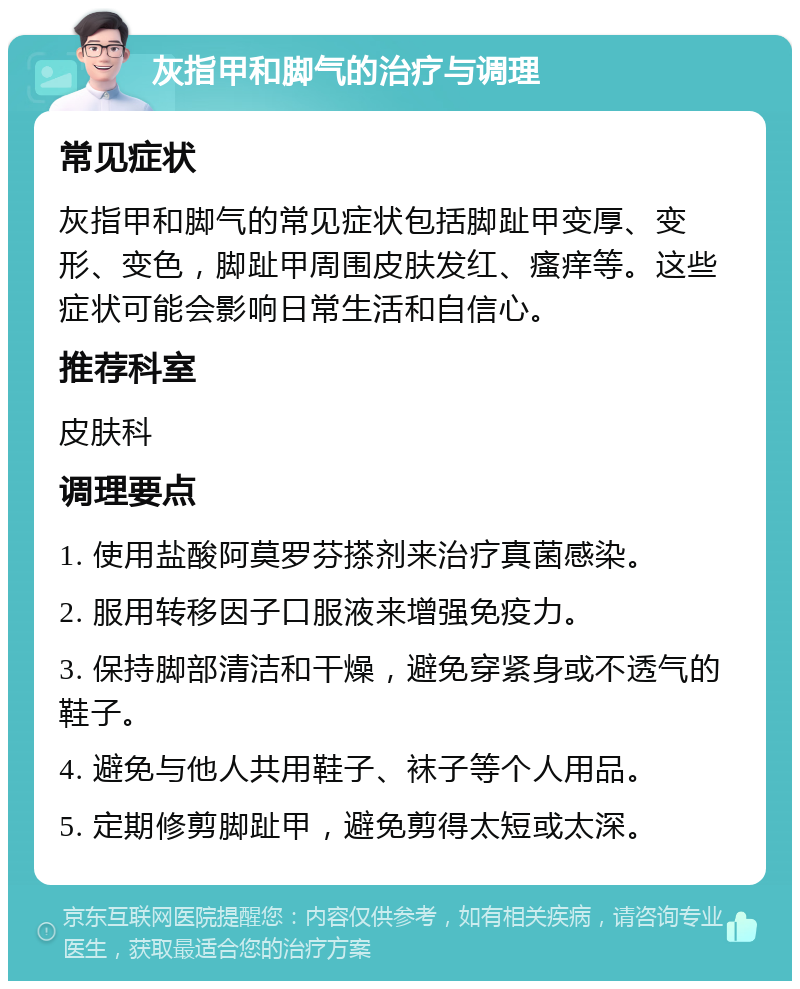 灰指甲和脚气的治疗与调理 常见症状 灰指甲和脚气的常见症状包括脚趾甲变厚、变形、变色，脚趾甲周围皮肤发红、瘙痒等。这些症状可能会影响日常生活和自信心。 推荐科室 皮肤科 调理要点 1. 使用盐酸阿莫罗芬搽剂来治疗真菌感染。 2. 服用转移因子口服液来增强免疫力。 3. 保持脚部清洁和干燥，避免穿紧身或不透气的鞋子。 4. 避免与他人共用鞋子、袜子等个人用品。 5. 定期修剪脚趾甲，避免剪得太短或太深。