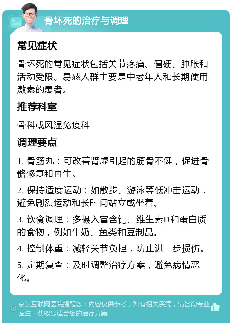 骨坏死的治疗与调理 常见症状 骨坏死的常见症状包括关节疼痛、僵硬、肿胀和活动受限。易感人群主要是中老年人和长期使用激素的患者。 推荐科室 骨科或风湿免疫科 调理要点 1. 骨筋丸：可改善肾虚引起的筋骨不健，促进骨骼修复和再生。 2. 保持适度运动：如散步、游泳等低冲击运动，避免剧烈运动和长时间站立或坐着。 3. 饮食调理：多摄入富含钙、维生素D和蛋白质的食物，例如牛奶、鱼类和豆制品。 4. 控制体重：减轻关节负担，防止进一步损伤。 5. 定期复查：及时调整治疗方案，避免病情恶化。