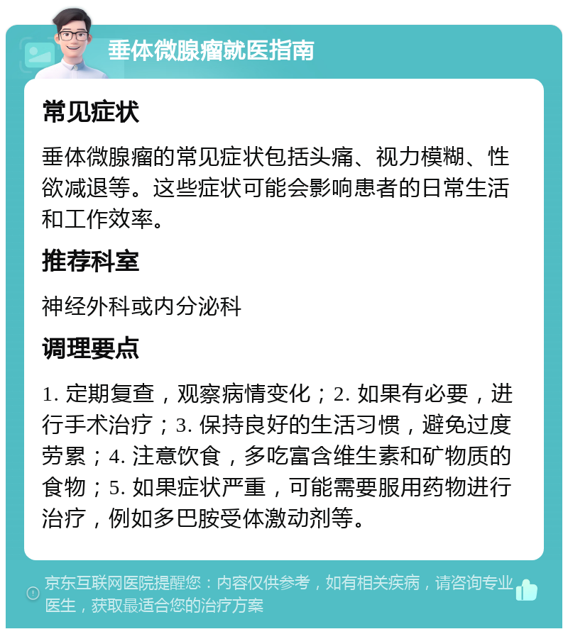 垂体微腺瘤就医指南 常见症状 垂体微腺瘤的常见症状包括头痛、视力模糊、性欲减退等。这些症状可能会影响患者的日常生活和工作效率。 推荐科室 神经外科或内分泌科 调理要点 1. 定期复查，观察病情变化；2. 如果有必要，进行手术治疗；3. 保持良好的生活习惯，避免过度劳累；4. 注意饮食，多吃富含维生素和矿物质的食物；5. 如果症状严重，可能需要服用药物进行治疗，例如多巴胺受体激动剂等。