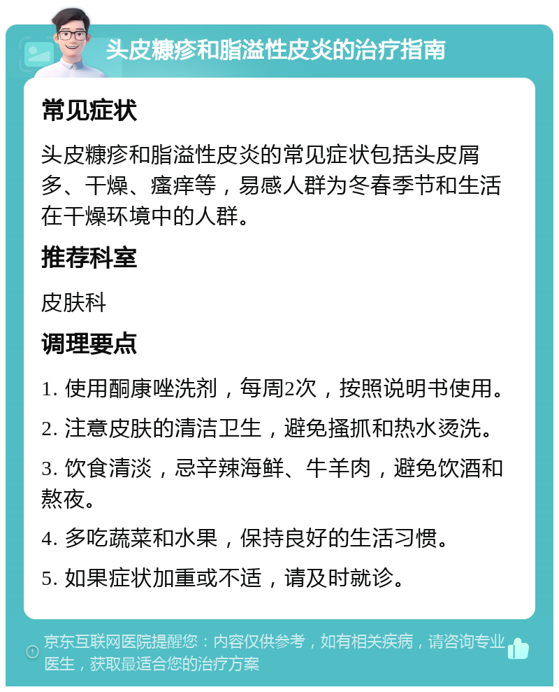 头皮糠疹和脂溢性皮炎的治疗指南 常见症状 头皮糠疹和脂溢性皮炎的常见症状包括头皮屑多、干燥、瘙痒等，易感人群为冬春季节和生活在干燥环境中的人群。 推荐科室 皮肤科 调理要点 1. 使用酮康唑洗剂，每周2次，按照说明书使用。 2. 注意皮肤的清洁卫生，避免搔抓和热水烫洗。 3. 饮食清淡，忌辛辣海鲜、牛羊肉，避免饮酒和熬夜。 4. 多吃蔬菜和水果，保持良好的生活习惯。 5. 如果症状加重或不适，请及时就诊。