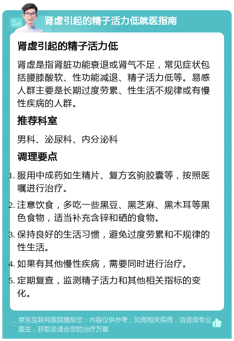 肾虚引起的精子活力低就医指南 肾虚引起的精子活力低 肾虚是指肾脏功能衰退或肾气不足，常见症状包括腰膝酸软、性功能减退、精子活力低等。易感人群主要是长期过度劳累、性生活不规律或有慢性疾病的人群。 推荐科室 男科、泌尿科、内分泌科 调理要点 服用中成药如生精片、复方玄驹胶囊等，按照医嘱进行治疗。 注意饮食，多吃一些黑豆、黑芝麻、黑木耳等黑色食物，适当补充含锌和硒的食物。 保持良好的生活习惯，避免过度劳累和不规律的性生活。 如果有其他慢性疾病，需要同时进行治疗。 定期复查，监测精子活力和其他相关指标的变化。