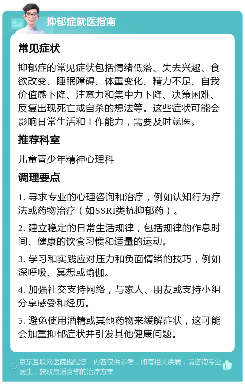 抑郁症就医指南 常见症状 抑郁症的常见症状包括情绪低落、失去兴趣、食欲改变、睡眠障碍、体重变化、精力不足、自我价值感下降、注意力和集中力下降、决策困难、反复出现死亡或自杀的想法等。这些症状可能会影响日常生活和工作能力，需要及时就医。 推荐科室 儿童青少年精神心理科 调理要点 1. 寻求专业的心理咨询和治疗，例如认知行为疗法或药物治疗（如SSRI类抗抑郁药）。 2. 建立稳定的日常生活规律，包括规律的作息时间、健康的饮食习惯和适量的运动。 3. 学习和实践应对压力和负面情绪的技巧，例如深呼吸、冥想或瑜伽。 4. 加强社交支持网络，与家人、朋友或支持小组分享感受和经历。 5. 避免使用酒精或其他药物来缓解症状，这可能会加重抑郁症状并引发其他健康问题。