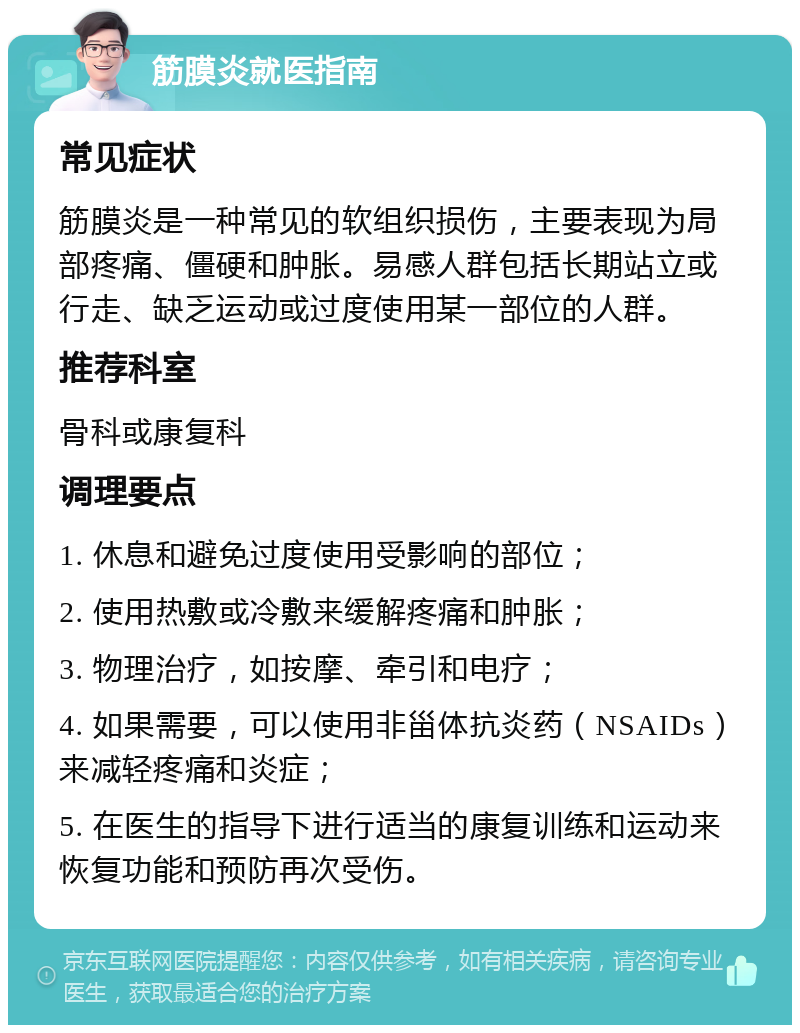 筋膜炎就医指南 常见症状 筋膜炎是一种常见的软组织损伤，主要表现为局部疼痛、僵硬和肿胀。易感人群包括长期站立或行走、缺乏运动或过度使用某一部位的人群。 推荐科室 骨科或康复科 调理要点 1. 休息和避免过度使用受影响的部位； 2. 使用热敷或冷敷来缓解疼痛和肿胀； 3. 物理治疗，如按摩、牵引和电疗； 4. 如果需要，可以使用非甾体抗炎药（NSAIDs）来减轻疼痛和炎症； 5. 在医生的指导下进行适当的康复训练和运动来恢复功能和预防再次受伤。