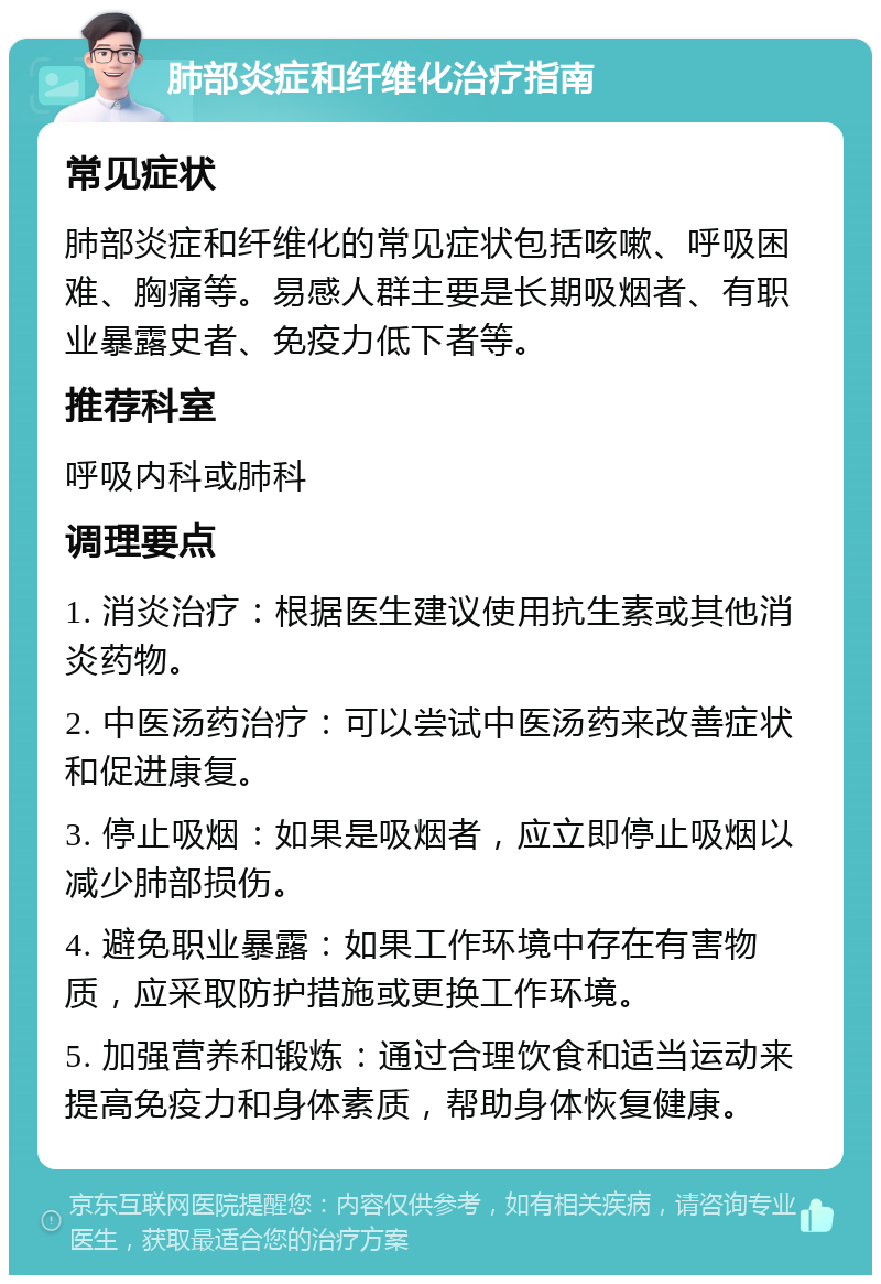 肺部炎症和纤维化治疗指南 常见症状 肺部炎症和纤维化的常见症状包括咳嗽、呼吸困难、胸痛等。易感人群主要是长期吸烟者、有职业暴露史者、免疫力低下者等。 推荐科室 呼吸内科或肺科 调理要点 1. 消炎治疗：根据医生建议使用抗生素或其他消炎药物。 2. 中医汤药治疗：可以尝试中医汤药来改善症状和促进康复。 3. 停止吸烟：如果是吸烟者，应立即停止吸烟以减少肺部损伤。 4. 避免职业暴露：如果工作环境中存在有害物质，应采取防护措施或更换工作环境。 5. 加强营养和锻炼：通过合理饮食和适当运动来提高免疫力和身体素质，帮助身体恢复健康。