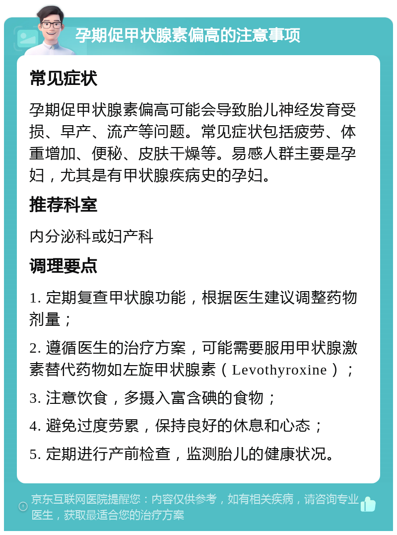 孕期促甲状腺素偏高的注意事项 常见症状 孕期促甲状腺素偏高可能会导致胎儿神经发育受损、早产、流产等问题。常见症状包括疲劳、体重增加、便秘、皮肤干燥等。易感人群主要是孕妇，尤其是有甲状腺疾病史的孕妇。 推荐科室 内分泌科或妇产科 调理要点 1. 定期复查甲状腺功能，根据医生建议调整药物剂量； 2. 遵循医生的治疗方案，可能需要服用甲状腺激素替代药物如左旋甲状腺素（Levothyroxine）； 3. 注意饮食，多摄入富含碘的食物； 4. 避免过度劳累，保持良好的休息和心态； 5. 定期进行产前检查，监测胎儿的健康状况。