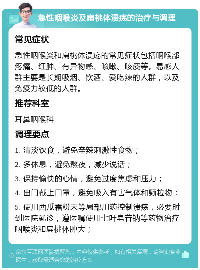 急性咽喉炎及扁桃体溃疡的治疗与调理 常见症状 急性咽喉炎和扁桃体溃疡的常见症状包括咽喉部疼痛、红肿、有异物感、咳嗽、咳痰等。易感人群主要是长期吸烟、饮酒、爱吃辣的人群，以及免疫力较低的人群。 推荐科室 耳鼻咽喉科 调理要点 1. 清淡饮食，避免辛辣刺激性食物； 2. 多休息，避免熬夜，减少说话； 3. 保持愉快的心情，避免过度焦虑和压力； 4. 出门戴上口罩，避免吸入有害气体和颗粒物； 5. 使用西瓜霜粉末等局部用药控制溃疡，必要时到医院就诊，遵医嘱使用七叶皂苷钠等药物治疗咽喉炎和扁桃体肿大；