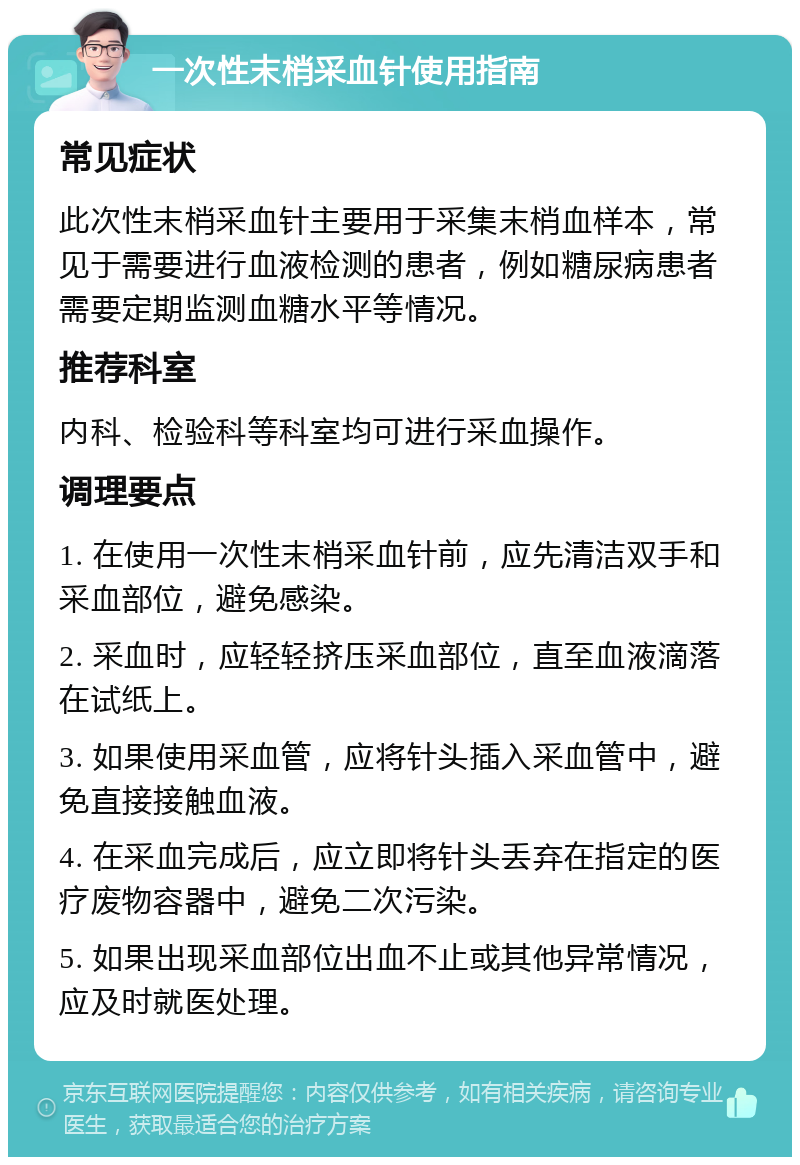 一次性末梢采血针使用指南 常见症状 此次性末梢采血针主要用于采集末梢血样本，常见于需要进行血液检测的患者，例如糖尿病患者需要定期监测血糖水平等情况。 推荐科室 内科、检验科等科室均可进行采血操作。 调理要点 1. 在使用一次性末梢采血针前，应先清洁双手和采血部位，避免感染。 2. 采血时，应轻轻挤压采血部位，直至血液滴落在试纸上。 3. 如果使用采血管，应将针头插入采血管中，避免直接接触血液。 4. 在采血完成后，应立即将针头丢弃在指定的医疗废物容器中，避免二次污染。 5. 如果出现采血部位出血不止或其他异常情况，应及时就医处理。