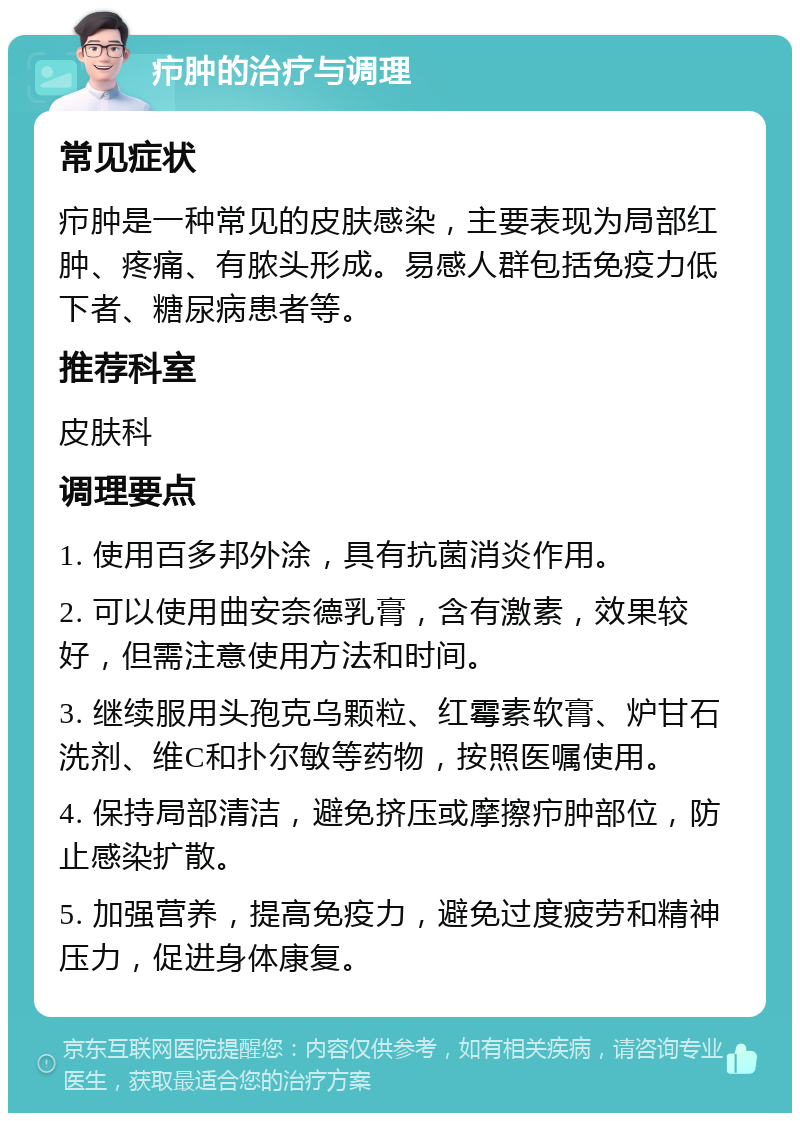 疖肿的治疗与调理 常见症状 疖肿是一种常见的皮肤感染，主要表现为局部红肿、疼痛、有脓头形成。易感人群包括免疫力低下者、糖尿病患者等。 推荐科室 皮肤科 调理要点 1. 使用百多邦外涂，具有抗菌消炎作用。 2. 可以使用曲安奈德乳膏，含有激素，效果较好，但需注意使用方法和时间。 3. 继续服用头孢克乌颗粒、红霉素软膏、炉甘石洗剂、维C和扑尔敏等药物，按照医嘱使用。 4. 保持局部清洁，避免挤压或摩擦疖肿部位，防止感染扩散。 5. 加强营养，提高免疫力，避免过度疲劳和精神压力，促进身体康复。