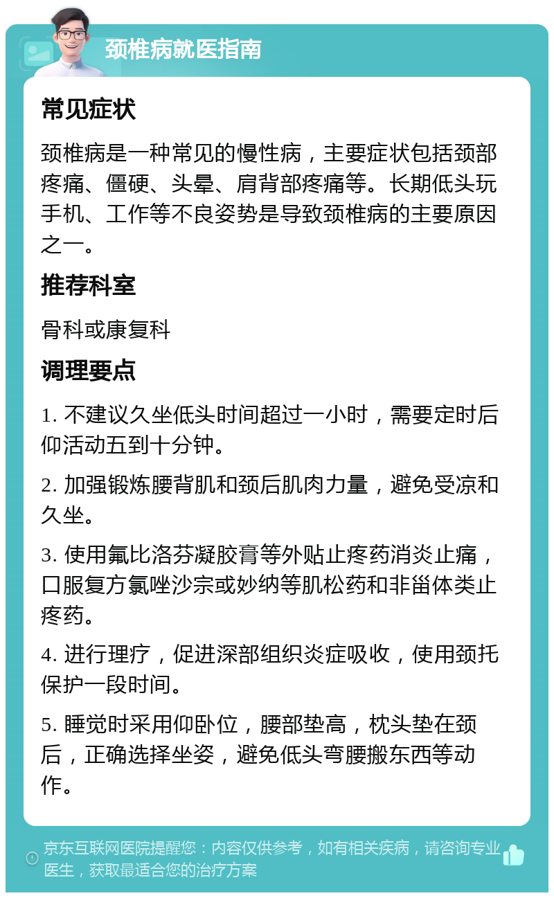 颈椎病就医指南 常见症状 颈椎病是一种常见的慢性病，主要症状包括颈部疼痛、僵硬、头晕、肩背部疼痛等。长期低头玩手机、工作等不良姿势是导致颈椎病的主要原因之一。 推荐科室 骨科或康复科 调理要点 1. 不建议久坐低头时间超过一小时，需要定时后仰活动五到十分钟。 2. 加强锻炼腰背肌和颈后肌肉力量，避免受凉和久坐。 3. 使用氟比洛芬凝胶膏等外贴止疼药消炎止痛，口服复方氯唑沙宗或妙纳等肌松药和非甾体类止疼药。 4. 进行理疗，促进深部组织炎症吸收，使用颈托保护一段时间。 5. 睡觉时采用仰卧位，腰部垫高，枕头垫在颈后，正确选择坐姿，避免低头弯腰搬东西等动作。