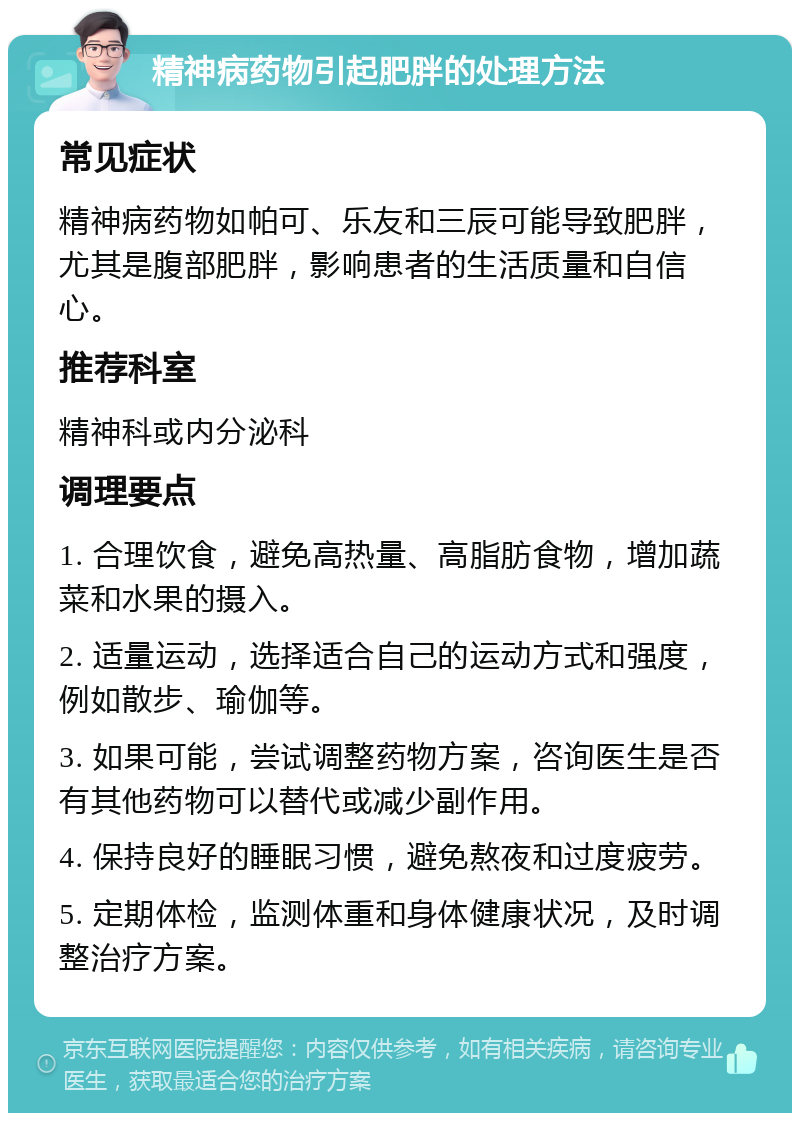 精神病药物引起肥胖的处理方法 常见症状 精神病药物如帕可、乐友和三辰可能导致肥胖，尤其是腹部肥胖，影响患者的生活质量和自信心。 推荐科室 精神科或内分泌科 调理要点 1. 合理饮食，避免高热量、高脂肪食物，增加蔬菜和水果的摄入。 2. 适量运动，选择适合自己的运动方式和强度，例如散步、瑜伽等。 3. 如果可能，尝试调整药物方案，咨询医生是否有其他药物可以替代或减少副作用。 4. 保持良好的睡眠习惯，避免熬夜和过度疲劳。 5. 定期体检，监测体重和身体健康状况，及时调整治疗方案。