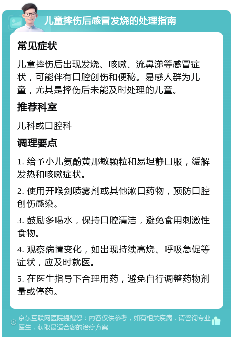 儿童摔伤后感冒发烧的处理指南 常见症状 儿童摔伤后出现发烧、咳嗽、流鼻涕等感冒症状，可能伴有口腔创伤和便秘。易感人群为儿童，尤其是摔伤后未能及时处理的儿童。 推荐科室 儿科或口腔科 调理要点 1. 给予小儿氨酚黄那敏颗粒和易坦静口服，缓解发热和咳嗽症状。 2. 使用开喉剑喷雾剂或其他漱口药物，预防口腔创伤感染。 3. 鼓励多喝水，保持口腔清洁，避免食用刺激性食物。 4. 观察病情变化，如出现持续高烧、呼吸急促等症状，应及时就医。 5. 在医生指导下合理用药，避免自行调整药物剂量或停药。