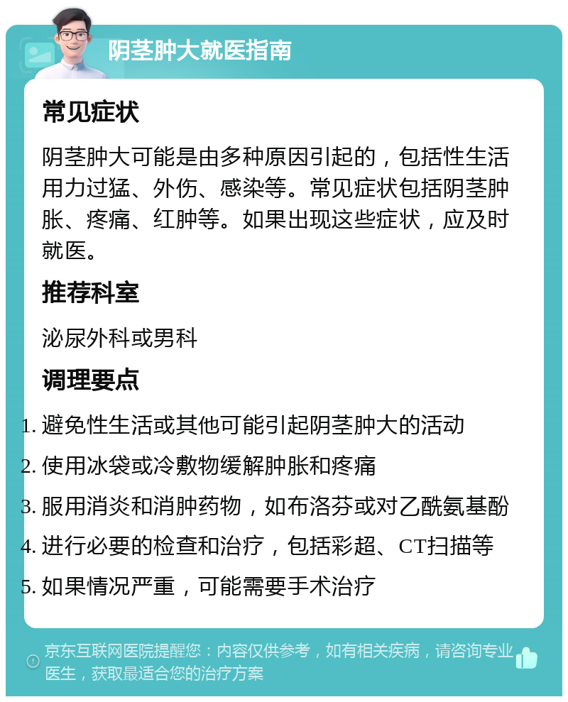 阴茎肿大就医指南 常见症状 阴茎肿大可能是由多种原因引起的，包括性生活用力过猛、外伤、感染等。常见症状包括阴茎肿胀、疼痛、红肿等。如果出现这些症状，应及时就医。 推荐科室 泌尿外科或男科 调理要点 避免性生活或其他可能引起阴茎肿大的活动 使用冰袋或冷敷物缓解肿胀和疼痛 服用消炎和消肿药物，如布洛芬或对乙酰氨基酚 进行必要的检查和治疗，包括彩超、CT扫描等 如果情况严重，可能需要手术治疗