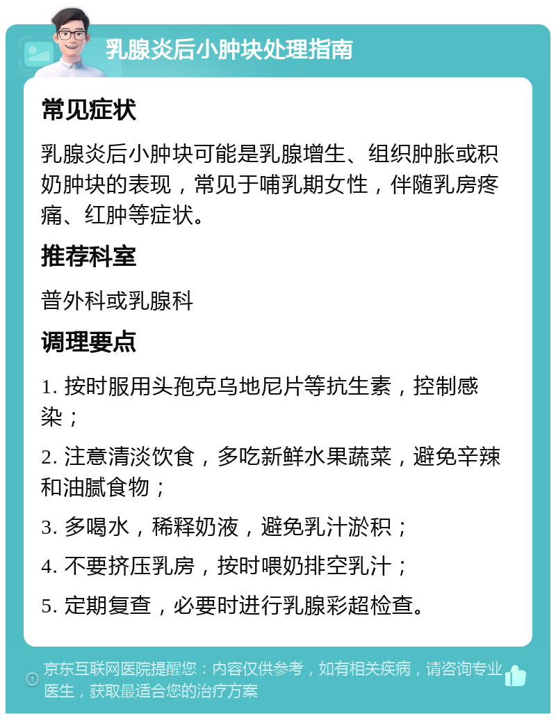 乳腺炎后小肿块处理指南 常见症状 乳腺炎后小肿块可能是乳腺增生、组织肿胀或积奶肿块的表现，常见于哺乳期女性，伴随乳房疼痛、红肿等症状。 推荐科室 普外科或乳腺科 调理要点 1. 按时服用头孢克乌地尼片等抗生素，控制感染； 2. 注意清淡饮食，多吃新鲜水果蔬菜，避免辛辣和油腻食物； 3. 多喝水，稀释奶液，避免乳汁淤积； 4. 不要挤压乳房，按时喂奶排空乳汁； 5. 定期复查，必要时进行乳腺彩超检查。