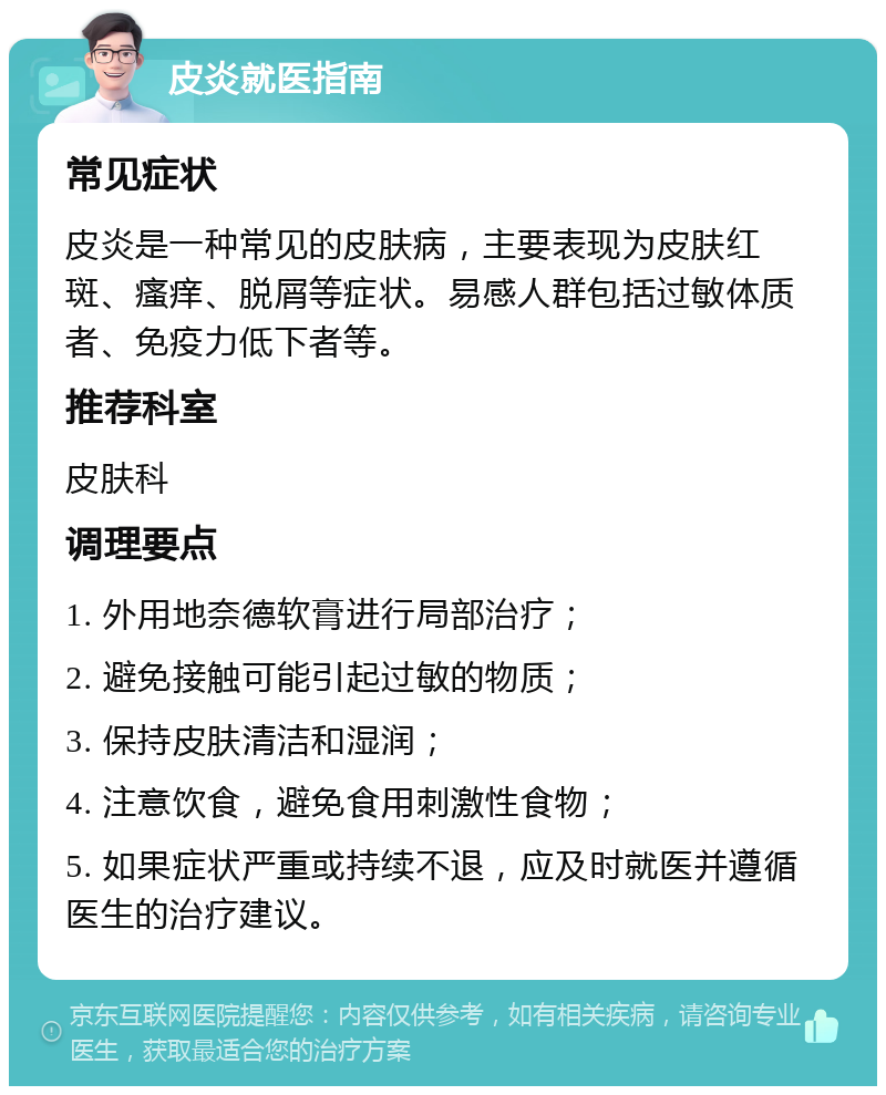 皮炎就医指南 常见症状 皮炎是一种常见的皮肤病，主要表现为皮肤红斑、瘙痒、脱屑等症状。易感人群包括过敏体质者、免疫力低下者等。 推荐科室 皮肤科 调理要点 1. 外用地奈德软膏进行局部治疗； 2. 避免接触可能引起过敏的物质； 3. 保持皮肤清洁和湿润； 4. 注意饮食，避免食用刺激性食物； 5. 如果症状严重或持续不退，应及时就医并遵循医生的治疗建议。