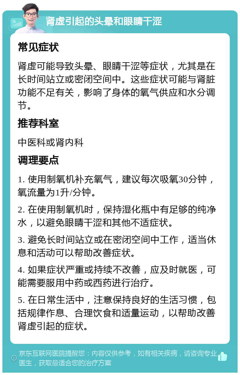 肾虚引起的头晕和眼睛干涩 常见症状 肾虚可能导致头晕、眼睛干涩等症状，尤其是在长时间站立或密闭空间中。这些症状可能与肾脏功能不足有关，影响了身体的氧气供应和水分调节。 推荐科室 中医科或肾内科 调理要点 1. 使用制氧机补充氧气，建议每次吸氧30分钟，氧流量为1升/分钟。 2. 在使用制氧机时，保持湿化瓶中有足够的纯净水，以避免眼睛干涩和其他不适症状。 3. 避免长时间站立或在密闭空间中工作，适当休息和活动可以帮助改善症状。 4. 如果症状严重或持续不改善，应及时就医，可能需要服用中药或西药进行治疗。 5. 在日常生活中，注意保持良好的生活习惯，包括规律作息、合理饮食和适量运动，以帮助改善肾虚引起的症状。