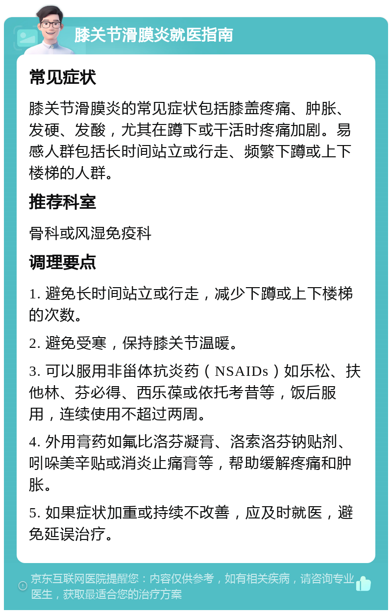 膝关节滑膜炎就医指南 常见症状 膝关节滑膜炎的常见症状包括膝盖疼痛、肿胀、发硬、发酸，尤其在蹲下或干活时疼痛加剧。易感人群包括长时间站立或行走、频繁下蹲或上下楼梯的人群。 推荐科室 骨科或风湿免疫科 调理要点 1. 避免长时间站立或行走，减少下蹲或上下楼梯的次数。 2. 避免受寒，保持膝关节温暖。 3. 可以服用非甾体抗炎药（NSAIDs）如乐松、扶他林、芬必得、西乐葆或依托考昔等，饭后服用，连续使用不超过两周。 4. 外用膏药如氟比洛芬凝膏、洛索洛芬钠贴剂、吲哚美辛贴或消炎止痛膏等，帮助缓解疼痛和肿胀。 5. 如果症状加重或持续不改善，应及时就医，避免延误治疗。