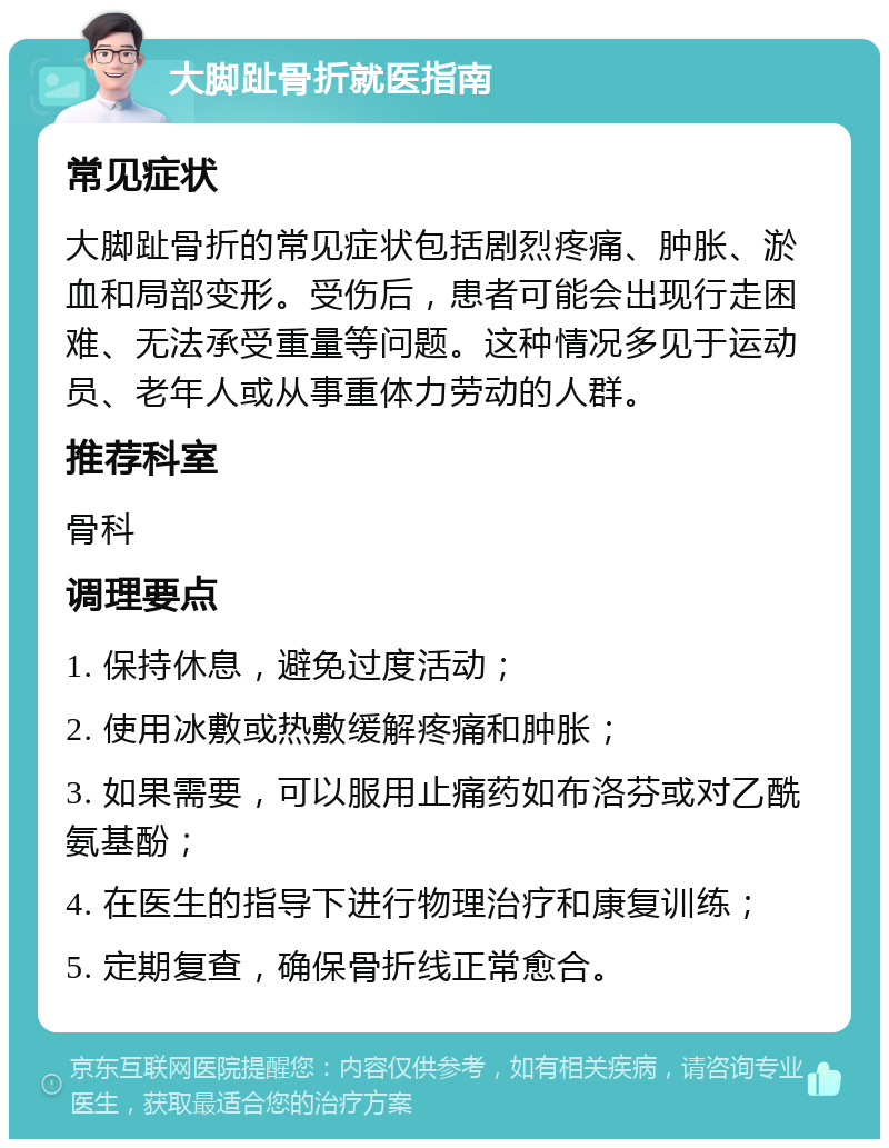 大脚趾骨折就医指南 常见症状 大脚趾骨折的常见症状包括剧烈疼痛、肿胀、淤血和局部变形。受伤后，患者可能会出现行走困难、无法承受重量等问题。这种情况多见于运动员、老年人或从事重体力劳动的人群。 推荐科室 骨科 调理要点 1. 保持休息，避免过度活动； 2. 使用冰敷或热敷缓解疼痛和肿胀； 3. 如果需要，可以服用止痛药如布洛芬或对乙酰氨基酚； 4. 在医生的指导下进行物理治疗和康复训练； 5. 定期复查，确保骨折线正常愈合。