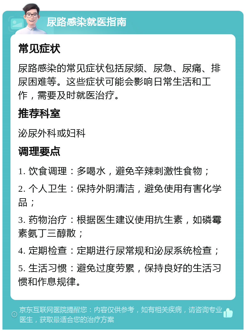 尿路感染就医指南 常见症状 尿路感染的常见症状包括尿频、尿急、尿痛、排尿困难等。这些症状可能会影响日常生活和工作，需要及时就医治疗。 推荐科室 泌尿外科或妇科 调理要点 1. 饮食调理：多喝水，避免辛辣刺激性食物； 2. 个人卫生：保持外阴清洁，避免使用有害化学品； 3. 药物治疗：根据医生建议使用抗生素，如磷霉素氨丁三醇散； 4. 定期检查：定期进行尿常规和泌尿系统检查； 5. 生活习惯：避免过度劳累，保持良好的生活习惯和作息规律。