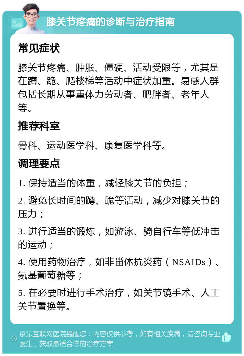 膝关节疼痛的诊断与治疗指南 常见症状 膝关节疼痛、肿胀、僵硬、活动受限等，尤其是在蹲、跪、爬楼梯等活动中症状加重。易感人群包括长期从事重体力劳动者、肥胖者、老年人等。 推荐科室 骨科、运动医学科、康复医学科等。 调理要点 1. 保持适当的体重，减轻膝关节的负担； 2. 避免长时间的蹲、跪等活动，减少对膝关节的压力； 3. 进行适当的锻炼，如游泳、骑自行车等低冲击的运动； 4. 使用药物治疗，如非甾体抗炎药（NSAIDs）、氨基葡萄糖等； 5. 在必要时进行手术治疗，如关节镜手术、人工关节置换等。