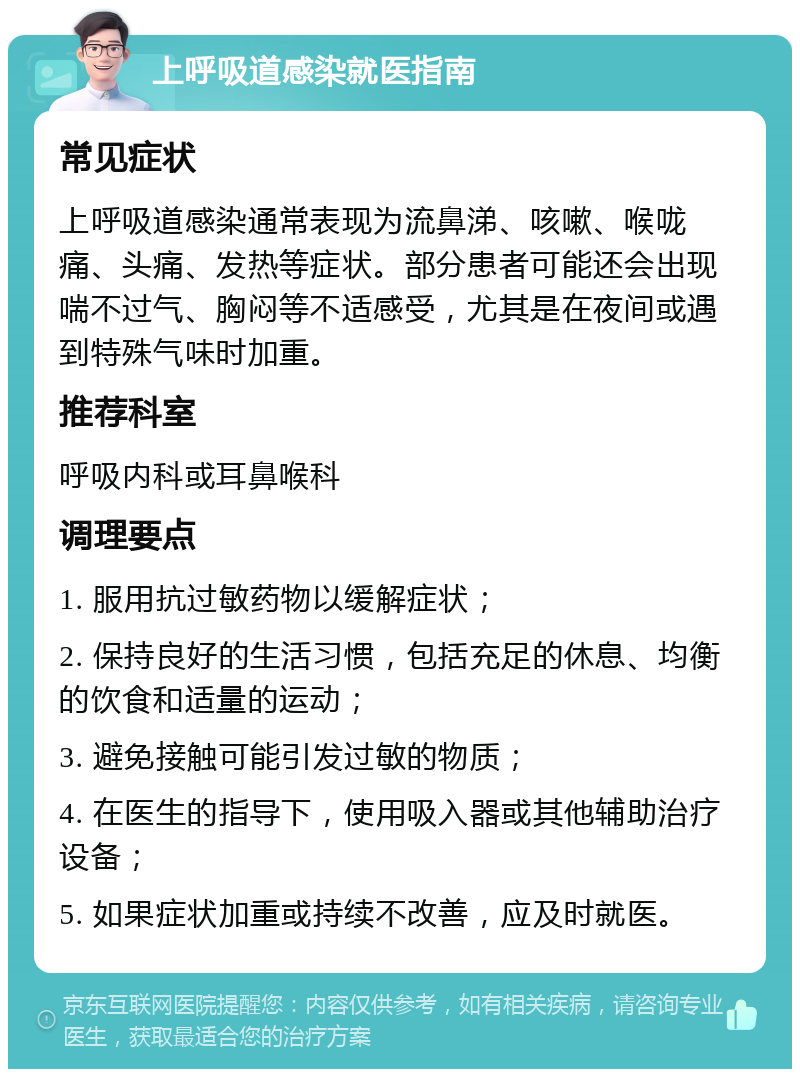 上呼吸道感染就医指南 常见症状 上呼吸道感染通常表现为流鼻涕、咳嗽、喉咙痛、头痛、发热等症状。部分患者可能还会出现喘不过气、胸闷等不适感受，尤其是在夜间或遇到特殊气味时加重。 推荐科室 呼吸内科或耳鼻喉科 调理要点 1. 服用抗过敏药物以缓解症状； 2. 保持良好的生活习惯，包括充足的休息、均衡的饮食和适量的运动； 3. 避免接触可能引发过敏的物质； 4. 在医生的指导下，使用吸入器或其他辅助治疗设备； 5. 如果症状加重或持续不改善，应及时就医。