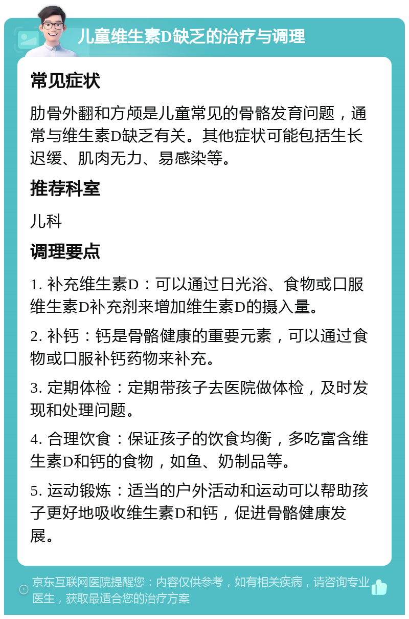 儿童维生素D缺乏的治疗与调理 常见症状 肋骨外翻和方颅是儿童常见的骨骼发育问题，通常与维生素D缺乏有关。其他症状可能包括生长迟缓、肌肉无力、易感染等。 推荐科室 儿科 调理要点 1. 补充维生素D：可以通过日光浴、食物或口服维生素D补充剂来增加维生素D的摄入量。 2. 补钙：钙是骨骼健康的重要元素，可以通过食物或口服补钙药物来补充。 3. 定期体检：定期带孩子去医院做体检，及时发现和处理问题。 4. 合理饮食：保证孩子的饮食均衡，多吃富含维生素D和钙的食物，如鱼、奶制品等。 5. 运动锻炼：适当的户外活动和运动可以帮助孩子更好地吸收维生素D和钙，促进骨骼健康发展。