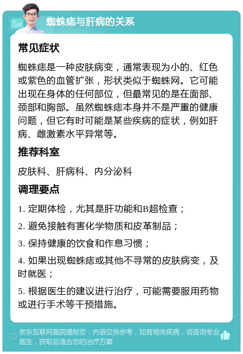 蜘蛛痣与肝病的关系 常见症状 蜘蛛痣是一种皮肤病变，通常表现为小的、红色或紫色的血管扩张，形状类似于蜘蛛网。它可能出现在身体的任何部位，但最常见的是在面部、颈部和胸部。虽然蜘蛛痣本身并不是严重的健康问题，但它有时可能是某些疾病的症状，例如肝病、雌激素水平异常等。 推荐科室 皮肤科、肝病科、内分泌科 调理要点 1. 定期体检，尤其是肝功能和B超检查； 2. 避免接触有害化学物质和皮革制品； 3. 保持健康的饮食和作息习惯； 4. 如果出现蜘蛛痣或其他不寻常的皮肤病变，及时就医； 5. 根据医生的建议进行治疗，可能需要服用药物或进行手术等干预措施。