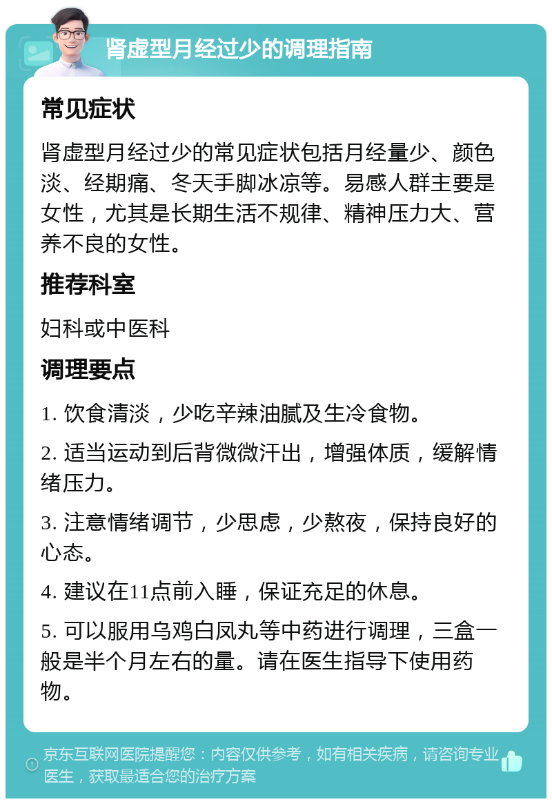 肾虚型月经过少的调理指南 常见症状 肾虚型月经过少的常见症状包括月经量少、颜色淡、经期痛、冬天手脚冰凉等。易感人群主要是女性，尤其是长期生活不规律、精神压力大、营养不良的女性。 推荐科室 妇科或中医科 调理要点 1. 饮食清淡，少吃辛辣油腻及生冷食物。 2. 适当运动到后背微微汗出，增强体质，缓解情绪压力。 3. 注意情绪调节，少思虑，少熬夜，保持良好的心态。 4. 建议在11点前入睡，保证充足的休息。 5. 可以服用乌鸡白凤丸等中药进行调理，三盒一般是半个月左右的量。请在医生指导下使用药物。