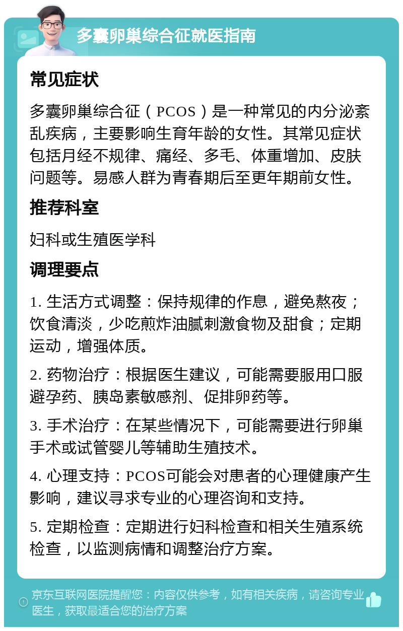 多囊卵巢综合征就医指南 常见症状 多囊卵巢综合征（PCOS）是一种常见的内分泌紊乱疾病，主要影响生育年龄的女性。其常见症状包括月经不规律、痛经、多毛、体重增加、皮肤问题等。易感人群为青春期后至更年期前女性。 推荐科室 妇科或生殖医学科 调理要点 1. 生活方式调整：保持规律的作息，避免熬夜；饮食清淡，少吃煎炸油腻刺激食物及甜食；定期运动，增强体质。 2. 药物治疗：根据医生建议，可能需要服用口服避孕药、胰岛素敏感剂、促排卵药等。 3. 手术治疗：在某些情况下，可能需要进行卵巢手术或试管婴儿等辅助生殖技术。 4. 心理支持：PCOS可能会对患者的心理健康产生影响，建议寻求专业的心理咨询和支持。 5. 定期检查：定期进行妇科检查和相关生殖系统检查，以监测病情和调整治疗方案。