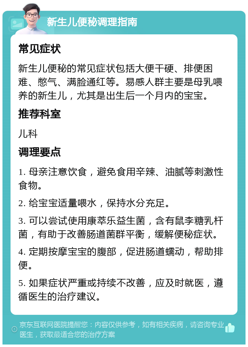 新生儿便秘调理指南 常见症状 新生儿便秘的常见症状包括大便干硬、排便困难、憋气、满脸通红等。易感人群主要是母乳喂养的新生儿，尤其是出生后一个月内的宝宝。 推荐科室 儿科 调理要点 1. 母亲注意饮食，避免食用辛辣、油腻等刺激性食物。 2. 给宝宝适量喂水，保持水分充足。 3. 可以尝试使用康萃乐益生菌，含有鼠李糖乳杆菌，有助于改善肠道菌群平衡，缓解便秘症状。 4. 定期按摩宝宝的腹部，促进肠道蠕动，帮助排便。 5. 如果症状严重或持续不改善，应及时就医，遵循医生的治疗建议。