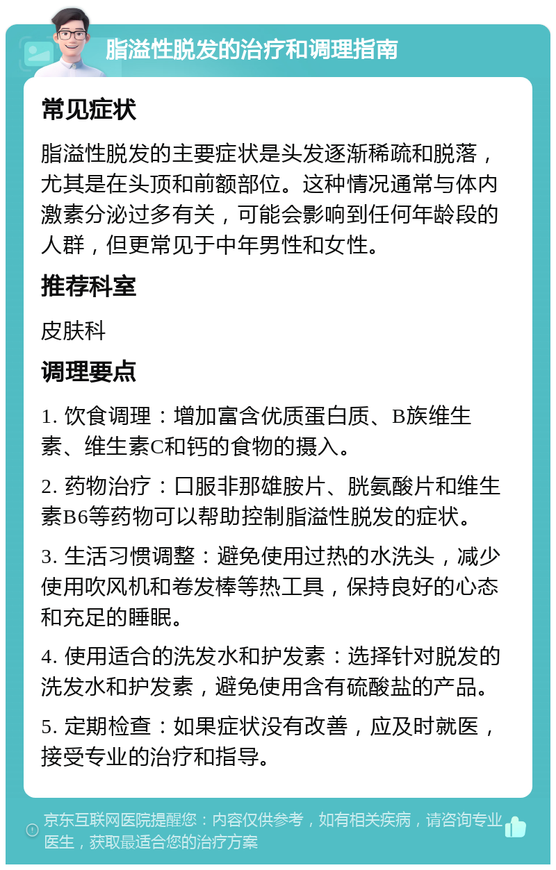 脂溢性脱发的治疗和调理指南 常见症状 脂溢性脱发的主要症状是头发逐渐稀疏和脱落，尤其是在头顶和前额部位。这种情况通常与体内激素分泌过多有关，可能会影响到任何年龄段的人群，但更常见于中年男性和女性。 推荐科室 皮肤科 调理要点 1. 饮食调理：增加富含优质蛋白质、B族维生素、维生素C和钙的食物的摄入。 2. 药物治疗：口服非那雄胺片、胱氨酸片和维生素B6等药物可以帮助控制脂溢性脱发的症状。 3. 生活习惯调整：避免使用过热的水洗头，减少使用吹风机和卷发棒等热工具，保持良好的心态和充足的睡眠。 4. 使用适合的洗发水和护发素：选择针对脱发的洗发水和护发素，避免使用含有硫酸盐的产品。 5. 定期检查：如果症状没有改善，应及时就医，接受专业的治疗和指导。