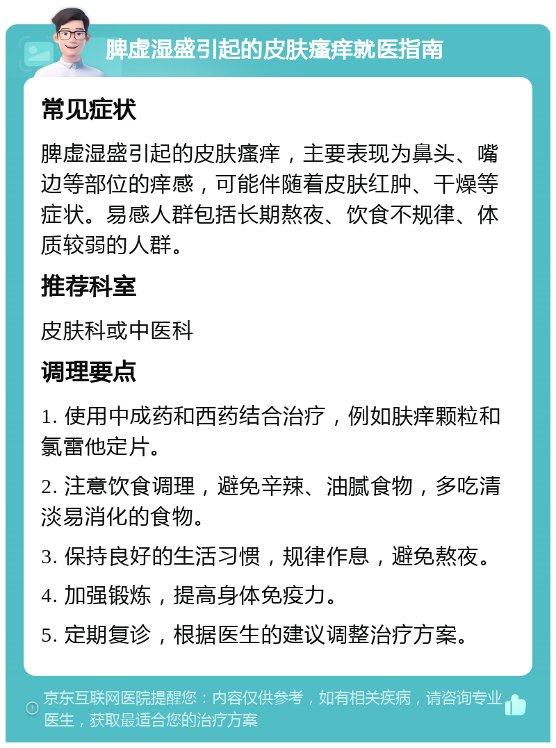 脾虚湿盛引起的皮肤瘙痒就医指南 常见症状 脾虚湿盛引起的皮肤瘙痒，主要表现为鼻头、嘴边等部位的痒感，可能伴随着皮肤红肿、干燥等症状。易感人群包括长期熬夜、饮食不规律、体质较弱的人群。 推荐科室 皮肤科或中医科 调理要点 1. 使用中成药和西药结合治疗，例如肤痒颗粒和氯雷他定片。 2. 注意饮食调理，避免辛辣、油腻食物，多吃清淡易消化的食物。 3. 保持良好的生活习惯，规律作息，避免熬夜。 4. 加强锻炼，提高身体免疫力。 5. 定期复诊，根据医生的建议调整治疗方案。