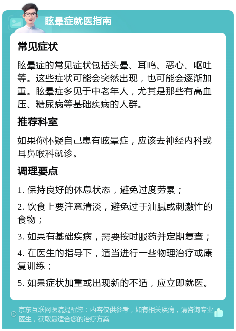 眩晕症就医指南 常见症状 眩晕症的常见症状包括头晕、耳鸣、恶心、呕吐等。这些症状可能会突然出现，也可能会逐渐加重。眩晕症多见于中老年人，尤其是那些有高血压、糖尿病等基础疾病的人群。 推荐科室 如果你怀疑自己患有眩晕症，应该去神经内科或耳鼻喉科就诊。 调理要点 1. 保持良好的休息状态，避免过度劳累； 2. 饮食上要注意清淡，避免过于油腻或刺激性的食物； 3. 如果有基础疾病，需要按时服药并定期复查； 4. 在医生的指导下，适当进行一些物理治疗或康复训练； 5. 如果症状加重或出现新的不适，应立即就医。