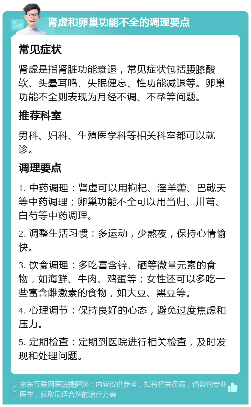 肾虚和卵巢功能不全的调理要点 常见症状 肾虚是指肾脏功能衰退，常见症状包括腰膝酸软、头晕耳鸣、失眠健忘、性功能减退等。卵巢功能不全则表现为月经不调、不孕等问题。 推荐科室 男科、妇科、生殖医学科等相关科室都可以就诊。 调理要点 1. 中药调理：肾虚可以用枸杞、淫羊藿、巴戟天等中药调理；卵巢功能不全可以用当归、川芎、白芍等中药调理。 2. 调整生活习惯：多运动，少熬夜，保持心情愉快。 3. 饮食调理：多吃富含锌、硒等微量元素的食物，如海鲜、牛肉、鸡蛋等；女性还可以多吃一些富含雌激素的食物，如大豆、黑豆等。 4. 心理调节：保持良好的心态，避免过度焦虑和压力。 5. 定期检查：定期到医院进行相关检查，及时发现和处理问题。