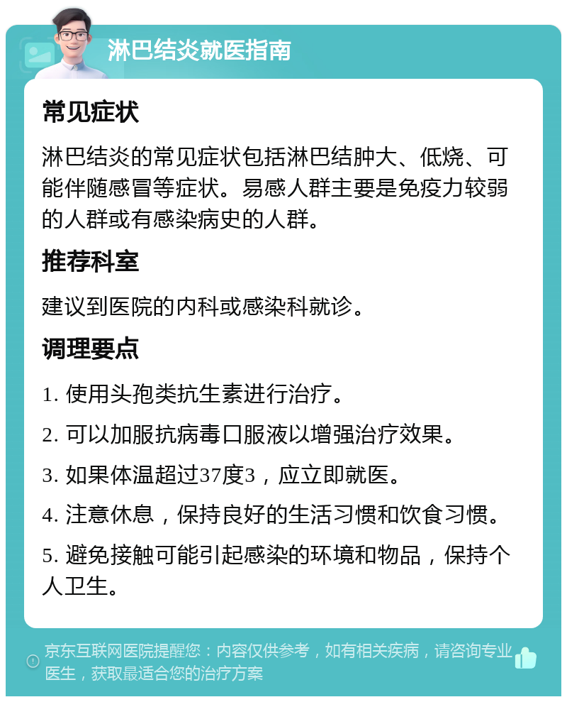 淋巴结炎就医指南 常见症状 淋巴结炎的常见症状包括淋巴结肿大、低烧、可能伴随感冒等症状。易感人群主要是免疫力较弱的人群或有感染病史的人群。 推荐科室 建议到医院的内科或感染科就诊。 调理要点 1. 使用头孢类抗生素进行治疗。 2. 可以加服抗病毒口服液以增强治疗效果。 3. 如果体温超过37度3，应立即就医。 4. 注意休息，保持良好的生活习惯和饮食习惯。 5. 避免接触可能引起感染的环境和物品，保持个人卫生。