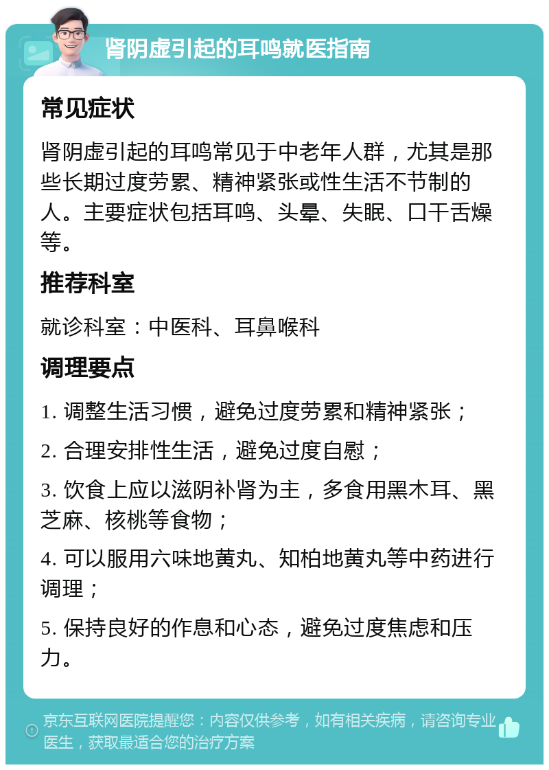 肾阴虚引起的耳鸣就医指南 常见症状 肾阴虚引起的耳鸣常见于中老年人群，尤其是那些长期过度劳累、精神紧张或性生活不节制的人。主要症状包括耳鸣、头晕、失眠、口干舌燥等。 推荐科室 就诊科室：中医科、耳鼻喉科 调理要点 1. 调整生活习惯，避免过度劳累和精神紧张； 2. 合理安排性生活，避免过度自慰； 3. 饮食上应以滋阴补肾为主，多食用黑木耳、黑芝麻、核桃等食物； 4. 可以服用六味地黄丸、知柏地黄丸等中药进行调理； 5. 保持良好的作息和心态，避免过度焦虑和压力。