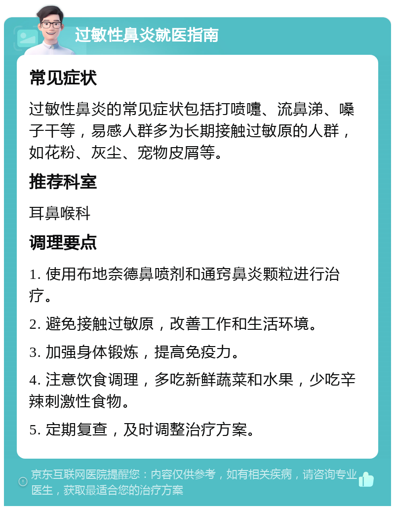 过敏性鼻炎就医指南 常见症状 过敏性鼻炎的常见症状包括打喷嚏、流鼻涕、嗓子干等，易感人群多为长期接触过敏原的人群，如花粉、灰尘、宠物皮屑等。 推荐科室 耳鼻喉科 调理要点 1. 使用布地奈德鼻喷剂和通窍鼻炎颗粒进行治疗。 2. 避免接触过敏原，改善工作和生活环境。 3. 加强身体锻炼，提高免疫力。 4. 注意饮食调理，多吃新鲜蔬菜和水果，少吃辛辣刺激性食物。 5. 定期复查，及时调整治疗方案。