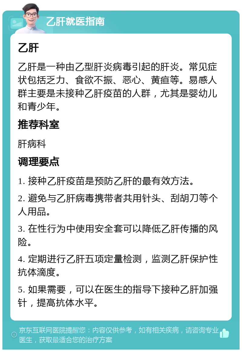 乙肝就医指南 乙肝 乙肝是一种由乙型肝炎病毒引起的肝炎。常见症状包括乏力、食欲不振、恶心、黄疸等。易感人群主要是未接种乙肝疫苗的人群，尤其是婴幼儿和青少年。 推荐科室 肝病科 调理要点 1. 接种乙肝疫苗是预防乙肝的最有效方法。 2. 避免与乙肝病毒携带者共用针头、刮胡刀等个人用品。 3. 在性行为中使用安全套可以降低乙肝传播的风险。 4. 定期进行乙肝五项定量检测，监测乙肝保护性抗体滴度。 5. 如果需要，可以在医生的指导下接种乙肝加强针，提高抗体水平。